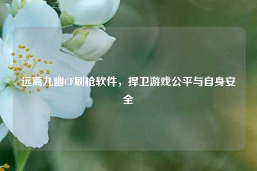 远离九幽CF刷枪软件，捍卫游戏公平与自身安全