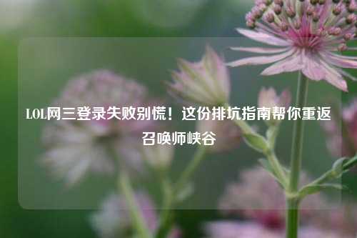 LOL网三登录失败别慌！这份排坑指南帮你重返召唤师峡谷