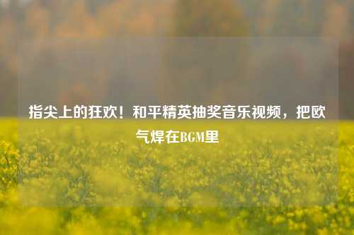 指尖上的狂欢！和平精英抽奖音乐视频，把欧气焊在BGM里