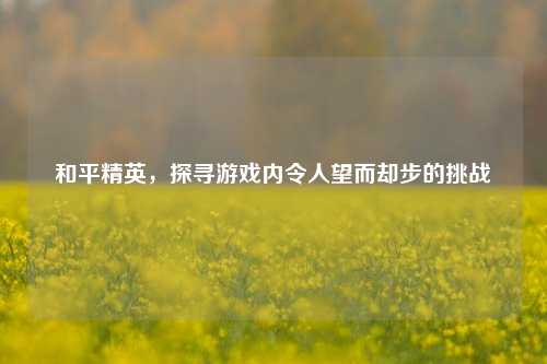和平精英，探寻游戏内令人望而却步的挑战
