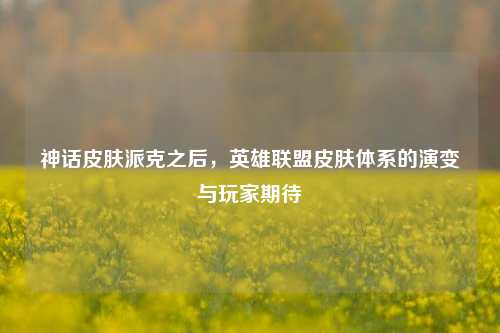 神话皮肤派克之后，英雄联盟皮肤体系的演变与玩家期待