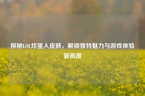 探秘LOL炸蛋人皮肤，解锁独特魅力与游戏体验新高度
