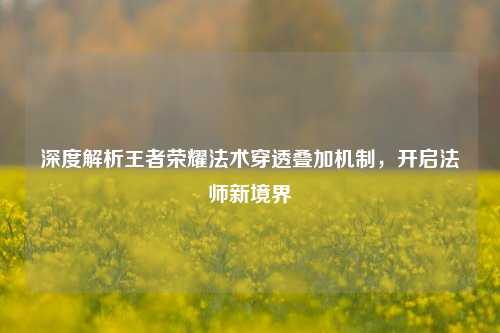 深度解析王者荣耀法术穿透叠加机制，开启法师新境界