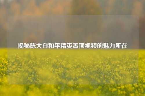 揭秘陈大白和平精英置顶视频的魅力所在