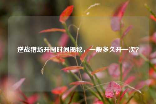 逆战猎场开图时间揭秘,一般多久开一次?