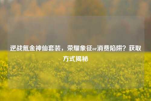 逆战氪金神仙套装，荣耀象征or消费陷阱？获取方式揭秘