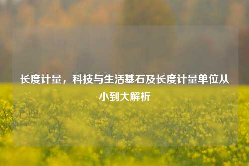 长度计量,科技与生活基石及长度计量单位从小到大解析