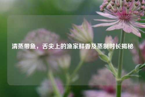清蒸带鱼，舌尖上的渔家鲜香及蒸制时长揭秘