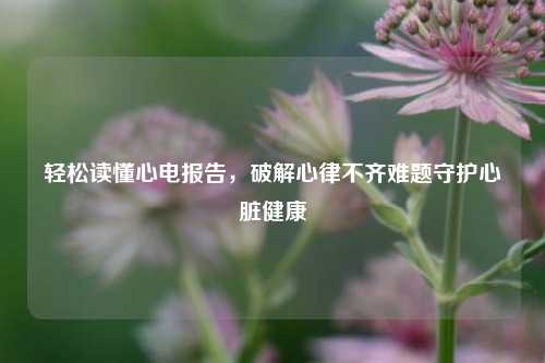 轻松读懂心电报告，破解心律不齐难题守护心脏健康