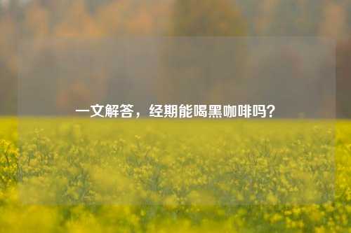 一文解答，经期能喝黑咖啡吗？