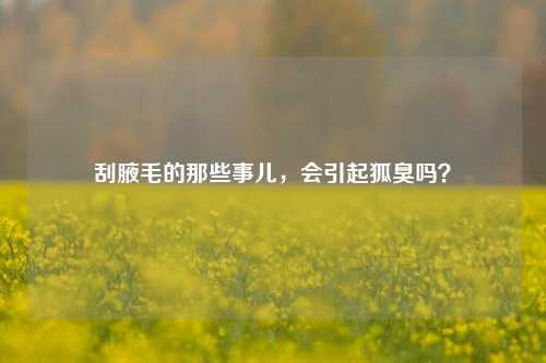 刮腋毛的那些事儿，会引起狐臭吗？