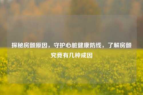 探秘房颤原因，守护心脏健康防线，了解房颤究竟有几种成因