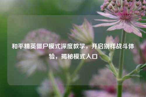 和平精英僵尸模式深度教学，开启别样战斗体验，揭秘模式入口