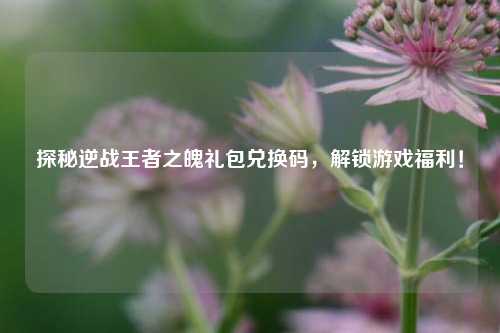 探秘逆战王者之魄礼包兑换码，解锁游戏福利！