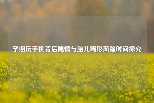 孕期玩手机背后隐情与胎儿畸形风险时间探究