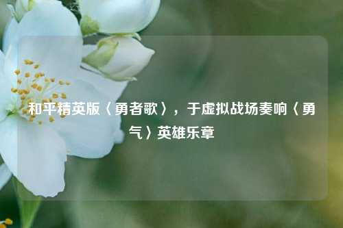 和平精英版〈勇者歌〉，于虚拟战场奏响〈勇气〉英雄乐章