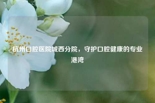 杭州口腔医院城西分院，守护口腔健康的专业港湾