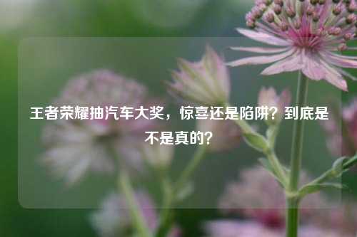 王者荣耀抽汽车大奖，惊喜还是陷阱？到底是不是真的？