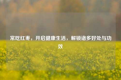 常吃红枣，开启健康生活，解锁诸多好处与功效