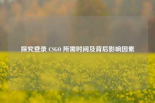 探究登录 CSGO 所需时间及背后影响因素