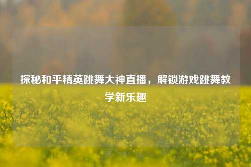探秘和平精英跳舞大神直播，解锁游戏跳舞教学新乐趣