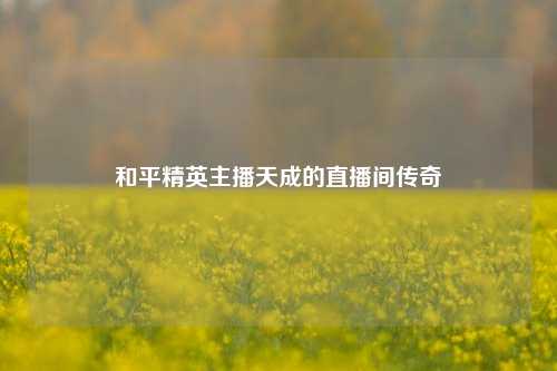 和平精英主播天成的直播间传奇