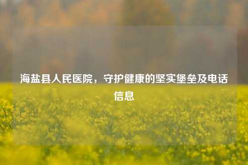 海盐县人民医院，守护健康的坚实堡垒及 *** 信息