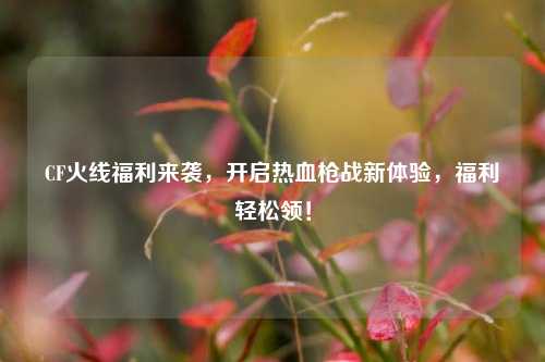 CF火线福利来袭，开启热血枪战新体验，福利轻松领！
