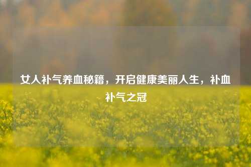 女人补气养血秘籍，开启健康美丽人生，补血补气之冠