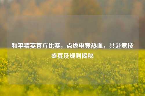 和平精英官方比赛，点燃电竞热血，共赴竞技盛宴及规则揭秘
