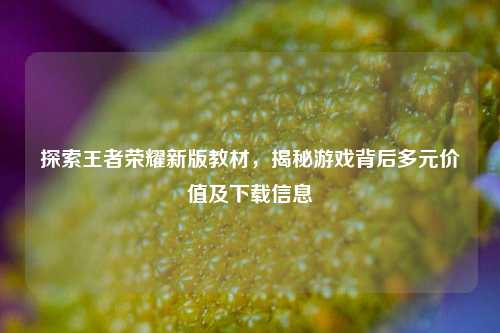 探索王者荣耀新版教材，揭秘游戏背后多元价值及下载信息