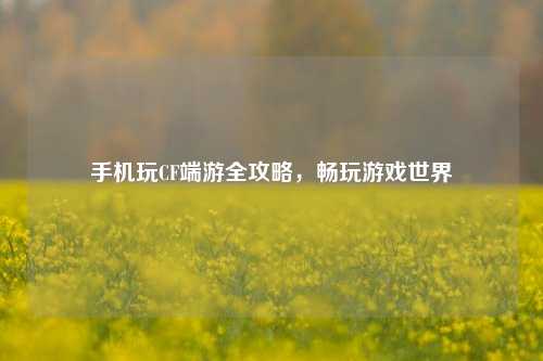 手机玩CF端游全攻略，畅玩游戏世界