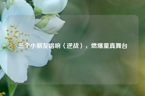 三个小朋友唱响〈逆战〉，燃爆童真舞台