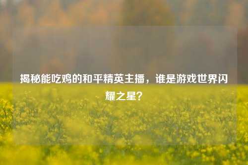 揭秘能吃鸡的和平精英主播，谁是游戏世界闪耀之星？
