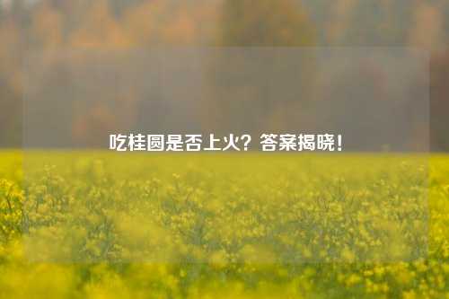 吃桂圆是否上火？答案揭晓！