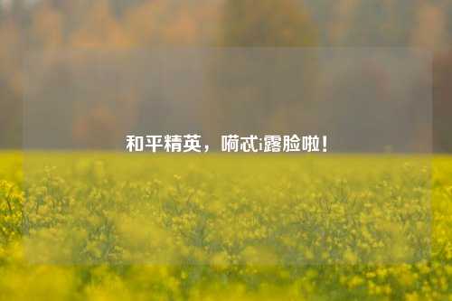 和平精英，嗬忒i露脸啦！