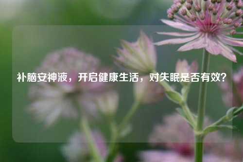 补脑安神液，开启健康生活，对失眠是否有效？