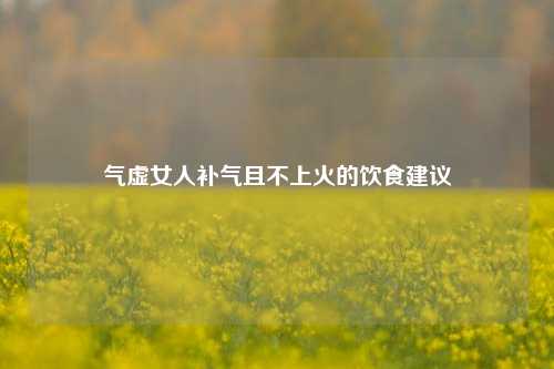气虚女人补气且不上火的饮食建议